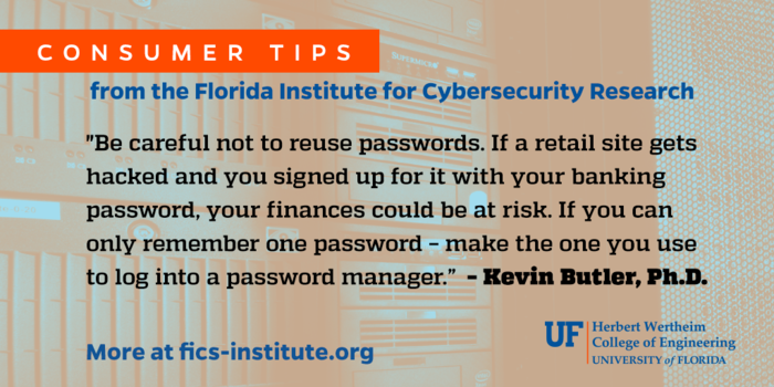 “Be careful not to reuse passwords. If a retail site gets hacked and you signed up for it with your banking password, your finances could be at risk. If you can only remember one password – make the one you use to log into a password manager.” – Kevin Butler, Ph.D.