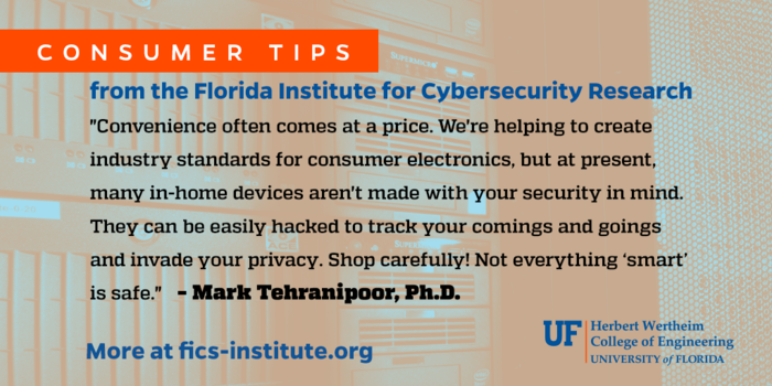 “Convenience often comes at a price. We’re helping to create industry standards for consumer electronics, but at present, many in-home devices aren’t made with your security in mind. They can be easily hacked to track your comings and goings and invade your privacy. Shop carefully! Not everything “smart” is safe.” – Mark Tehranipoor, Ph.D.