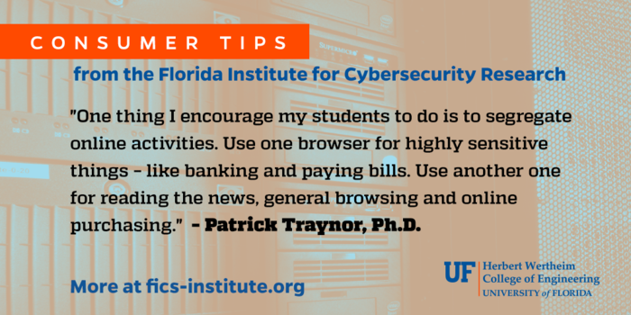 “One thing I encourage my students to do is to segregate online activities. Use one browser for highly sensitive things – like banking and paying bills. Use another one for reading the news, general browsing and online purchasing.” – Patrick Traynor, Ph.D.