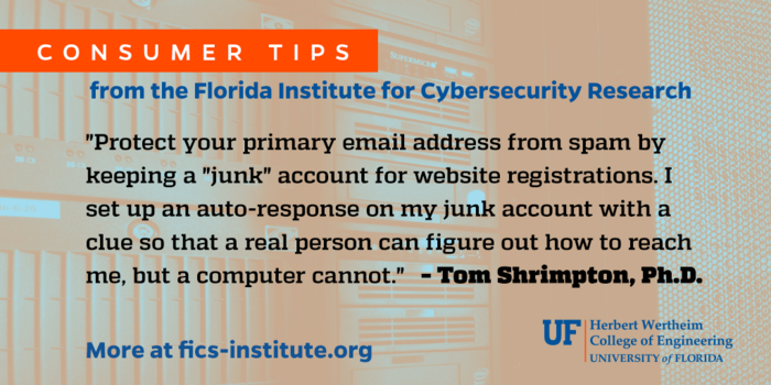 “Protect your primary email address from spam by keeping a “junk” account for website registrations. I set up an auto-response on my junk account with a clue so that a real person can figure how to reach me, but a computer cannot.” – Tom Shrimpton, Ph.D.